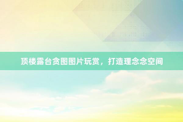 顶楼露台贪图图片玩赏,打造理念念空间